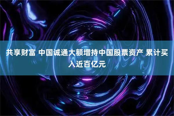 共享财富 中国诚通大额增持中国股票资产 累计买入近百亿元