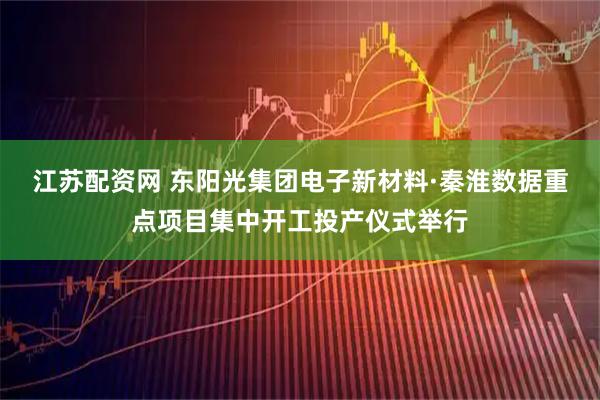 江苏配资网 东阳光集团电子新材料·秦淮数据重点项目集中开工投产仪式举行