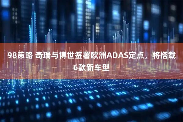 98策略 奇瑞与博世签署欧洲ADAS定点，将搭载6款新车型
