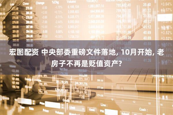 宏图配资 中央部委重磅文件落地, 10月开始, 老房子不再是贬值资产?